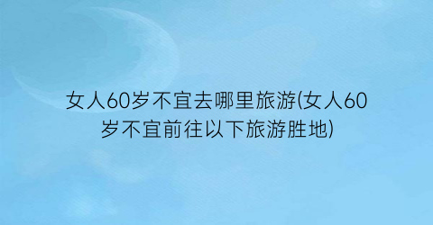 女人60岁不宜去哪里旅游(女人60岁不宜前往以下旅游胜地)