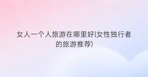 女人一个人旅游在哪里好(女性独行者的旅游推荐)