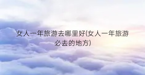 女人一年旅游去哪里好(女人一年旅游必去的地方)