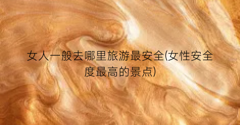 女人一般去哪里旅游最安全(女性安全度最高的景点)