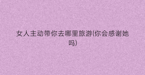 女人主动带你去哪里旅游(你会感谢她吗)