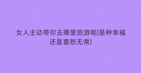 女人主动带你去哪里旅游呢(是种幸福还是喜怒无常)