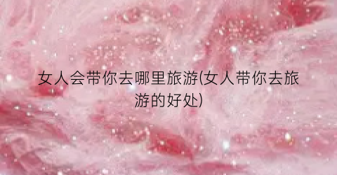 女人会带你去哪里旅游(女人带你去旅游的好处)