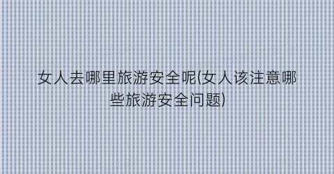 女人去哪里旅游安全呢(女人该注意哪些旅游安全问题)