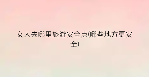 女人去哪里旅游安全点(哪些地方更安全)