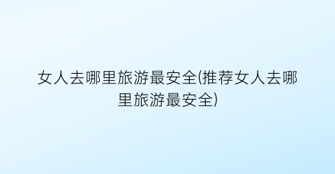 女人去哪里旅游最安全(推荐女人去哪里旅游最安全)