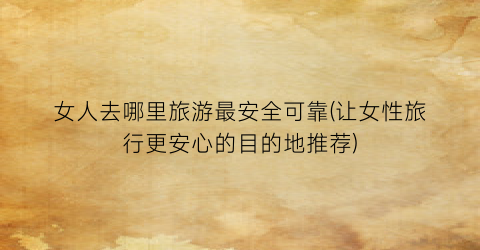 女人去哪里旅游最安全可靠(让女性旅行更安心的目的地推荐)