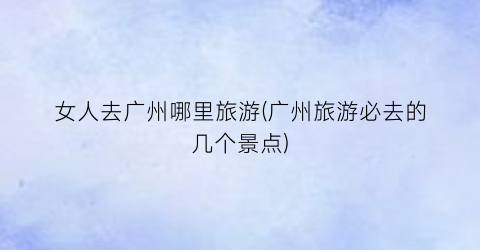 女人去广州哪里旅游(广州旅游必去的几个景点)