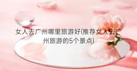 女人去广州哪里旅游好(推荐女人去广州旅游的5个景点)