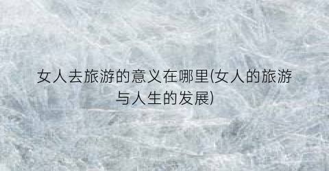 女人去旅游的意义在哪里(女人的旅游与人生的发展)