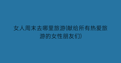 女人周末去哪里旅游(献给所有热爱旅游的女性朋友们)