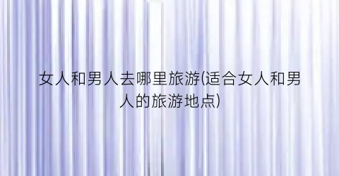 女人和男人去哪里旅游(适合女人和男人的旅游地点)
