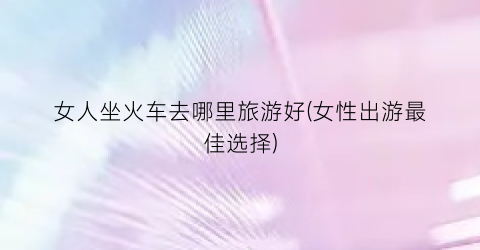 女人坐火车去哪里旅游好(女性出游最佳选择)