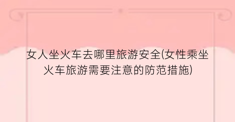 女人坐火车去哪里旅游安全(女性乘坐火车旅游需要注意的防范措施)