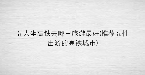 女人坐高铁去哪里旅游最好(推荐女性出游的高铁城市)