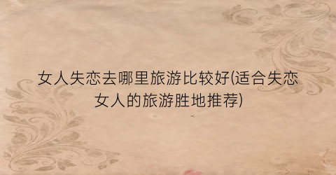 女人失恋去哪里旅游比较好(适合失恋女人的旅游胜地推荐)