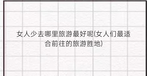 女人少去哪里旅游最好呢(女人们最适合前往的旅游胜地)