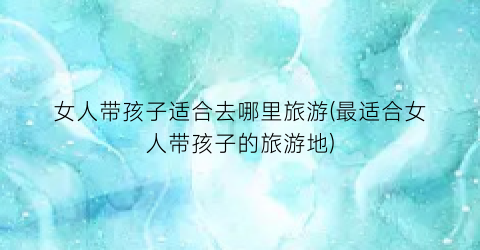 女人带孩子适合去哪里旅游(最适合女人带孩子的旅游地)