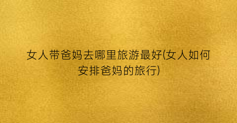 女人带爸妈去哪里旅游最好(女人如何安排爸妈的旅行)