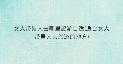 女人带男人去哪里旅游合适(适合女人带男人去旅游的地方)