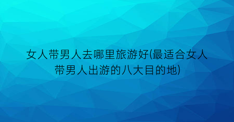 女人带男人去哪里旅游好(最适合女人带男人出游的八大目的地)