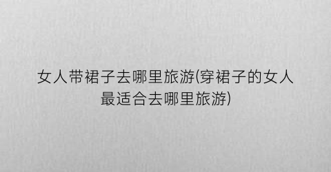 女人带裙子去哪里旅游(穿裙子的女人最适合去哪里旅游)