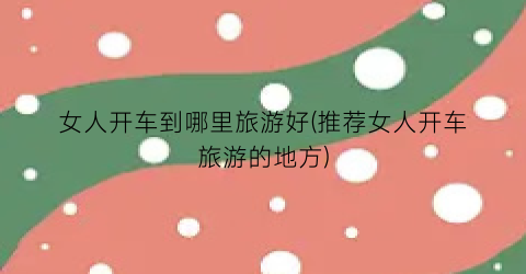 女人开车到哪里旅游好(推荐女人开车旅游的地方)