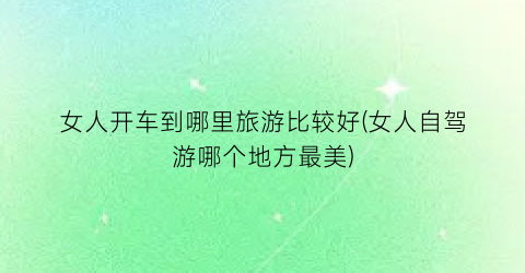 女人开车到哪里旅游比较好(女人自驾游哪个地方最美)