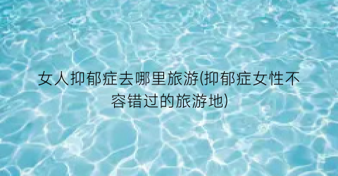 女人抑郁症去哪里旅游(抑郁症女性不容错过的旅游地)