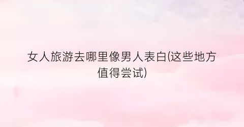 女人旅游去哪里像男人表白(这些地方值得尝试)