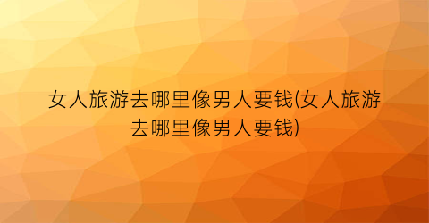女人旅游去哪里像男人要钱(女人旅游去哪里像男人要钱)