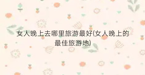 女人晚上去哪里旅游最好(女人晚上的最佳旅游地)