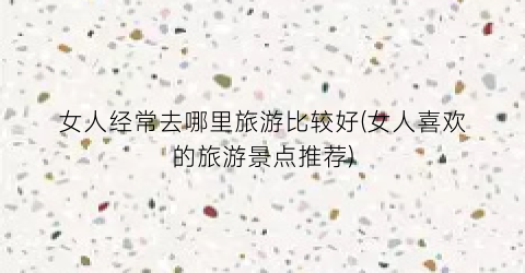 女人经常去哪里旅游比较好(女人喜欢的旅游景点推荐)