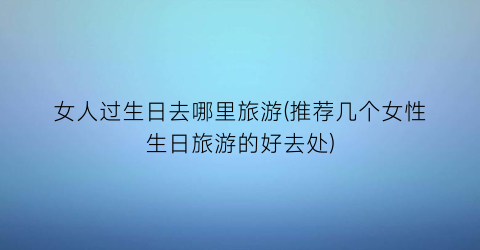 女人过生日去哪里旅游(推荐几个女性生日旅游的好去处)