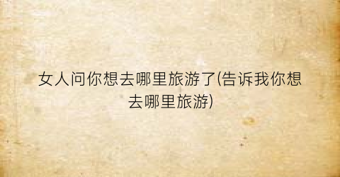 女人问你想去哪里旅游了(告诉我你想去哪里旅游)