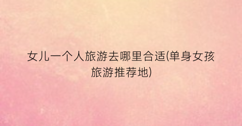 女儿一个人旅游去哪里合适(单身女孩旅游推荐地)