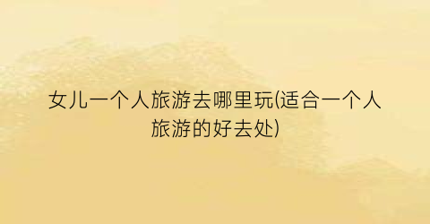 女儿一个人旅游去哪里玩(适合一个人旅游的好去处)