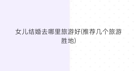 女儿结婚去哪里旅游好(推荐几个旅游胜地)