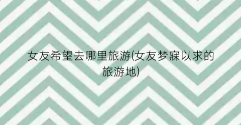 女友希望去哪里旅游(女友梦寐以求的旅游地)
