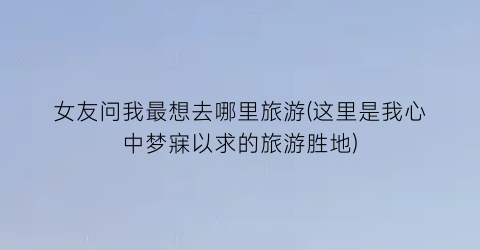 女友问我最想去哪里旅游(这里是我心中梦寐以求的旅游胜地)