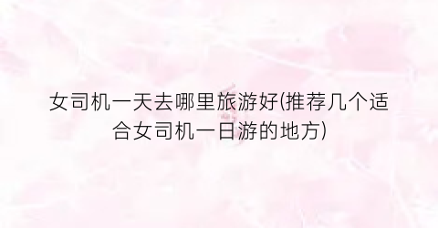 女司机一天去哪里旅游好(推荐几个适合女司机一日游的地方)