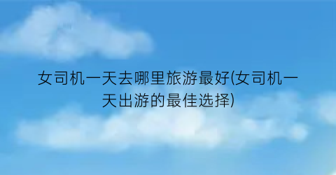 女司机一天去哪里旅游最好(女司机一天出游的最佳选择)