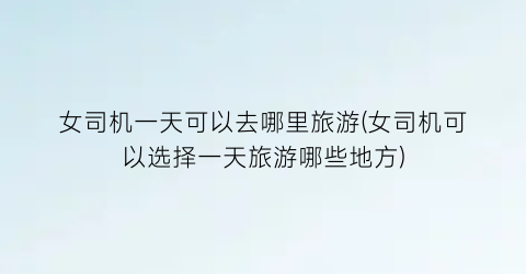 女司机一天可以去哪里旅游(女司机可以选择一天旅游哪些地方)