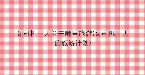 女司机一天能去哪里旅游(女司机一天的旅游计划)