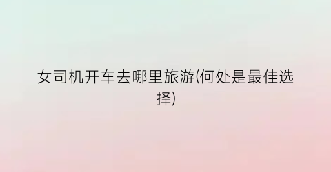 女司机开车去哪里旅游(何处是最佳选择)