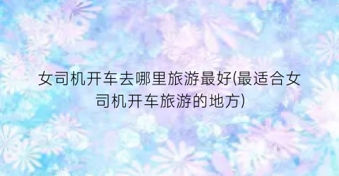 女司机开车去哪里旅游最好(最适合女司机开车旅游的地方)