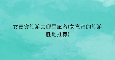女嘉宾旅游去哪里旅游(女嘉宾的旅游胜地推荐)