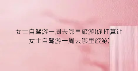 女士自驾游一周去哪里旅游(你打算让女士自驾游一周去哪里旅游)