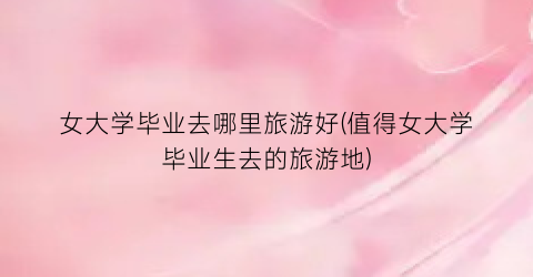 女大学毕业去哪里旅游好(值得女大学毕业生去的旅游地)