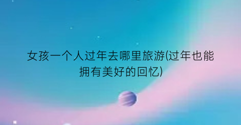 女孩一个人过年去哪里旅游(过年也能拥有美好的回忆)